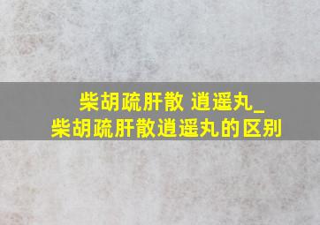 柴胡疏肝散 逍遥丸_柴胡疏肝散逍遥丸的区别